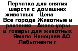 Перчатка для снятия шерсти с домашних животных › Цена ­ 100 - Все города Животные и растения » Аксесcуары и товары для животных   . Ямало-Ненецкий АО,Лабытнанги г.